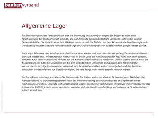 ©BundesverbanddeutscherBankene.V.
Allgemeine Lage
An den internationalen Finanzmärkten war die Stimmung im Dezember wegen der Bedenken über eine
Abschwächung der Weltwirtschaft getrübt. Die abnehmende Risikobereitschaft verstärkte sich in der zweiten
Dezemberhälfte. Die Volatilität an den Märkten nahm zu und die Talfahrt an den Aktienmärkte beschleunigte sich.
Gleichzeitig weiteten sich die Renditenaufschläge aus und die Renditen von Staatsanleihen gingen weiter zurück.
Nach dem Jahreswechsel erholten sich die Märkte dann wieder und machten die seit Anfang Dezember erlittenen
Verluste wieder wett. Verantwortlich hierfür war in erster Linie die Ankündigung der Fed, nicht nur beim Leitzins,
sondern auch beim Bilanzabbau flexibel auf die Konjunkturabkühlung zu reagieren. Unterstützend wirkte auch die
Ankündigung der EZB die Geldpolitik an die sich verändernden Umstände anzupassen. Die Aktienmärkte
verzeichneten in Folge Kursgewinne, während sich die Anleiherenditen weiter verringerten und die Renditen
deutscher Bundesanleihen auf Tiefstände fielen, die sehr lange nicht mehr erreicht worden waren.
Im Euro-Raum unterliegt vor allem das Länderrisiko für Italien weiterhin starken Schwankungen. Nachdem der
Renditeabstand zu Bundeswertpapieren nach der Veröffentlichung des Haushaltsplans im September einen
Höchststand erreichte, verengte sich anschließend wieder. Als die EU-Kommission im Februar ihre Prognose für das
italienische BIP 2019 nach unten revidierte, weiteten sich die Renditenaufschläge auf italienische Staatsanleihen
jedoch erneut aus.
4
 