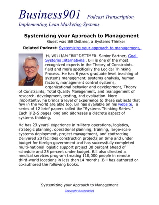 Business901 Podcast Transcription
Implementing Lean Marketing Systems
Systemizing your Approach to Management
Copyright Business901
H. WILLIAM "Bill" DETTMER. Senior Partner, Goal
Systems International. Bill is one of the most
recognized experts in the Theory of Constraints
field and more specifically the Logical Thinking
Process. He has 8 years graduate level teaching of
systems management, systems analysis, human
factors, management control systems,
organizational behavior and development, Theory
of Constraints, Total Quality Management, and management of
research, development, testing, and evaluation. More
importantly, he brings a level of experience to these subjects that
few in the world are able too. Bill has available on his website, a
series of 12 brief papers called the "Systems Thinking Series."
Each is 2-5 pages long and addresses a discrete aspect of
systems thinking.
He has 23 years' experience in military operations, logistics,
strategic planning, operational planning, training, large-scale
systems deployment, project management, and contracting.
Delivered 20 facilities construction projects on time and under
budget for foreign government and has successfully completed
multi-national logistic support project 30 percent ahead of
schedule and 25 percent under budget. Bill also directed a
medical services program treating 110,000 people in remote
third-world locations in less than 14 months. Bill has authored or
co-authored the following books.
Systemizing your Approach to Management
Guest was Bill Dettmer, a Systems Thinker
Related Podcast: Systemizing your approach to management,
 