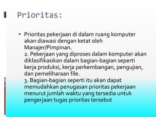 Prioritas:
 Prioritas pekerjaan di dalam ruang komputer
akan diawasi dengan ketat oleh
Manajer/Pimpinan.
2. Pekerjaan yang diproses dalam komputer akan
diklasifikasikan dalam bagian-bagian seperti
kerja produksi, kerja perkembangan, pengujian,
dan pemeliharaan file.
3. Bagian-bagian seperti itu akan dapat
memudahkan penugasan prioritas pekerjaan
menurut jumlah waktu yang tersedia untuk
pengerjaan tugas prioritas tersebut
 
