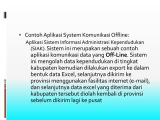  Contoh Aplikasi System Komunikasi Offline:
Aplikasi Sistem InformasiAdministrasi Kependudukan
(SIAK). Sistem ini merupakan sebuah contoh
aplikasi komunikasi data yang Off-Line. Sistem
ini mengolah data kependudukan di tingkat
kabupaten kemudian dilakukan export ke dalam
bentuk data Excel, selanjutnya dikirim ke
provinsi menggunakan fasilitas internet (e-mail),
dan selanjutnya data excel yang diterima dari
kabupaten tersebut diolah kembali di provinsi
sebelum dikirim lagi ke pusat
 