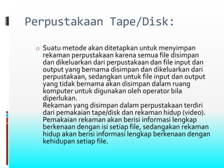 Perpustakaan Tape/Disk:
o Suatu metode akan ditetapkan untuk menyimpan
rekaman perpustakaan karena semua file disimpan
dan dikeluarkan dari perpustakaan dan file input dan
output yang bernama disimpan dan dikeluarkan dari
perpustakaan, sedangkan untuk file input dan output
yang tidak bernama akan disimpan dalam ruang
komputer untuk digunakan oleh operator bila
diperlukan.
Rekaman yang disimpan dalam perpustakaan terdiri
dari pemakaian tape/disk dan rekaman hidup (video).
Pemakaian rekaman akan berisi informasi lengkap
berkenaan dengan isi setiap file, sedangakan rekaman
hidup akan berisi informasi lengkap berkenaan dengan
kehidupan setiap file.
 