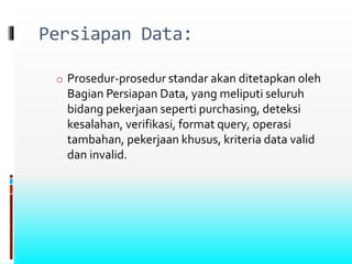Persiapan Data:
o Prosedur-prosedur standar akan ditetapkan oleh
Bagian Persiapan Data, yang meliputi seluruh
bidang pekerjaan seperti purchasing, deteksi
kesalahan, verifikasi, format query, operasi
tambahan, pekerjaan khusus, kriteria data valid
dan invalid.
 