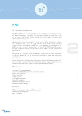 IVR
IVR – Interactive Voice Response
Our IVR module has been designed to meet the contemporary expectations of
discerning customers. Conceived for centralized operation within any cloud
environment, it comes with speciﬁc features for integrating and interacting with
other platforms and services.
Along with its focus on operating in the cloud, telerion delivers all standard features
of a traditional IVR, such as: digit selection over DTMF, voice (prompts)
announcements, multilingual support, etc. and provides an enhanced set of
additional and innovative features such as VoiceXML, CCXML, text to speech
support, integration through SIP with virtual circuits and ACD or PBX Systems and
web services.
Integration of a payment server, multilingual services or any other automated
self-service application can be delivered in customized shape and with short
delivery time.
telerion’s IVR comes with integrated call recording and centralized data storage. One
can connect at any time to monitor active calls, speciﬁc language options or also
monitor speciﬁc call center agents or service representatives directly.
Main Features:
Vectored IVR tree conﬁguration
Assignment of Directory numbers or directory trunks
DMTF digit collection
Voice recognition
Text to Speech
Voice Announcements
VoiceXML compliant
Integration with web services
Call Recording and Storage
Integration:
Multichannel integration through Channel Layer
Payment server integration
CRM Integration
2
 