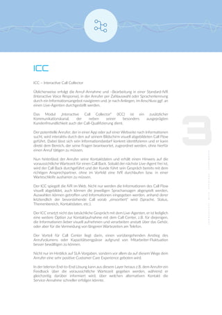 ICC
ICC – Interactive Call Collector
Üblicherweise erfolgt die Anruf-Annahme und –Bearbeitung in einer Standard-IVR
(Interactive Voice Response), in der Anrufer per Zahlauswahl oder Spracherkennung
durch ein Informationsangebot navigieren und, je nach Anliegen, im Anschluss ggf. an
einen Live-Agenten durchgestellt werden.
Das Modul „Interactive Call Collector“ (ICC) ist ein zusätzlicher
Kommunikationskanal, der neben seiner besonders ausgeprägten
Kundenfreundlichkeit auch der Call-Qualiﬁzierung dient.
Der potentielle Anrufer, der in einer App oder auf einer Webseite nach Informationen
sucht, wird interaktiv durch den auf seinem Bildschirm visuell abgebildeten Call Flow
geführt. Dabei lässt sich sein Informationsbedarf konkret identiﬁzieren und er kann
direkt dem Bereich, der seine Fragen beantwortet, zugeordnet werden, ohne hierfür
einen Anruf tätigen zu müssen.
Nun hinterlässt der Anrufer seine Kontaktdaten und erhält einen Hinweis auf die
voraussichtliche Wartezeit für einen Call Back. Sobald der nächste Live-Agent frei ist,
wird der Call Back durchgeführt und der Kunde führt sein Gespräch bereits mit dem
richtigen Ansprechpartner, ohne im Vorfeld eine IVR durchlaufen bzw. in einer
Warteschleife ausharren zu müssen.
Der ICC spiegelt die IVR im Web. Nicht nur werden die Informationen des Call Flow
visuell abgebildet, auch können die jeweiligen Sprachansagen abgespielt werden,
Auswahlen können getroﬀen und Informationen eingegeben werden, anhand derer
letztendlich der bevorstehende Call vorab „einsortiert“ wird (Sprache, Status,
Themenbereich, Kontaktdaten, etc.).
Der ICC ersetzt nicht das tatsächliche Gespräch mit dem Live-Agenten, er ist lediglich
eine weitere Option zur Kontaktaufnahme mit dem Call Center, z.B. für diejenigen,
die Informationen lieber visuell aufnehmen und verarbeiten anstatt über das Gehör,
oder aber für die Vermeidung von längeren Wartezeiten am Telefon.
Der Vorteil für Call Center liegt darin, einen vorübergehenden Anstieg des
Anrufvolumens oder Kapazitätsengpässe aufgrund von Mitarbeiter-Fluktuation
besser bewältigen zu können.
Nicht nur im Hinblick auf SLA-Vorgaben, sondern vor allem da auf diesem Wege dem
Anrufer eine sehr positive Customer Care Experience geboten wird.
In der telerion End-to-End Lösung kann aus diesem Layer heraus z.B. dem Anrufer ein
Feedback über die voraussichtliche Wartezeit gegeben werden, während er
gleichzeitig darüber informiert wird, über welchen alternativen Kontakt die
Service-Annahme schneller erfolgen könnte.
3
 