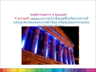 พฤติก รรมต่า ง ๆ ของแสง
 7. ความจ้า (Brighten) ความจ้า เป็น ผลซึ่ง เกิด จากการที่
แสงถูก สะท้อ นออกจากผิว วัต ถุ หรือ พุ่ง ออกจากแหล่ง
                  กำา เนิด แสงเข้า สู่ต า
 