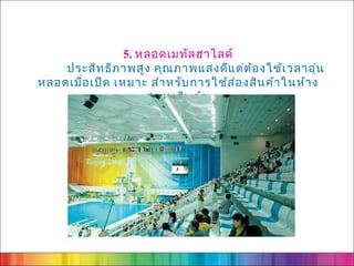 5. หลอดเมทัล ฮาไลด์
    ประสิท ธิภ าพสูง คุณ ภาพแสงดีแ ต่ต ้อ งใช้เ วลาอุ่น
หลอดเมื่อ เปิด เหมาะ สำา หรับ การใช้ส ่อ งสิน ค้า ในห้า ง
                     สรรพสิน ค้า
 