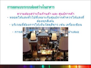 ความส่อ งสว่า งในร้า นค้า และ ศูน ย์ก ารค้า
· หลอดให้แ สงทั่ว ไปที่เ หมาะกับ ศูน ย์ก ารค้า ควรให้แ สงที่
                        ส่อ งทุก สีเ ด่น
  · บริเ วณที่ต ้อ งการให้เ ห็น วัส ดุส ีข าว เช่น เครื่อ งเขีย น
                    ควรใช้ห ลอดแสงสีข าว
    · การส่อ งเน้น สิน ค้า ไม่ค วรใช้แ สงสว่า งสมำา เสมอ
 