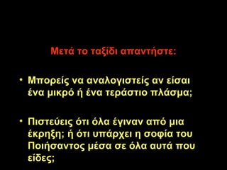 Μετά το ταξίδι απαντήστε: Μπορείς να αναλογιστείς αν είσαι ένα μικρό ή ένα τεράστιο πλάσμα; Πιστεύεις ότι όλα έγιναν από μια έκρηξη; ή ότι υπάρχει η σοφία του Ποιήσαντος μέσα σε όλα αυτά που είδες; 