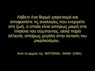 Λάβετε ένα θερμό χαιρετισμό και αποφασίστε τις αναλογίες που ενεργείτε στη ζωή, η οποία είναι απείρως μικρή στα πλαίσια του σύμπαντος, αλλά παρά όλ'αυτά, απείρως μεγάλη στην έκταση του μικρόκοσμου.  Από τα αρχεία της  NATIONAL  NASA  (USA) 