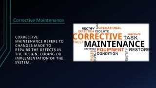 CORRECTIVE
MAINTENANCE REFERS TO
CHANGES MADE TO
REPAIRS THE DEFECTS IN
THE DESIGN, CODING OR
IMPLEMENTATION OF THE
SYSTEM.
Corrective Maintenance
 