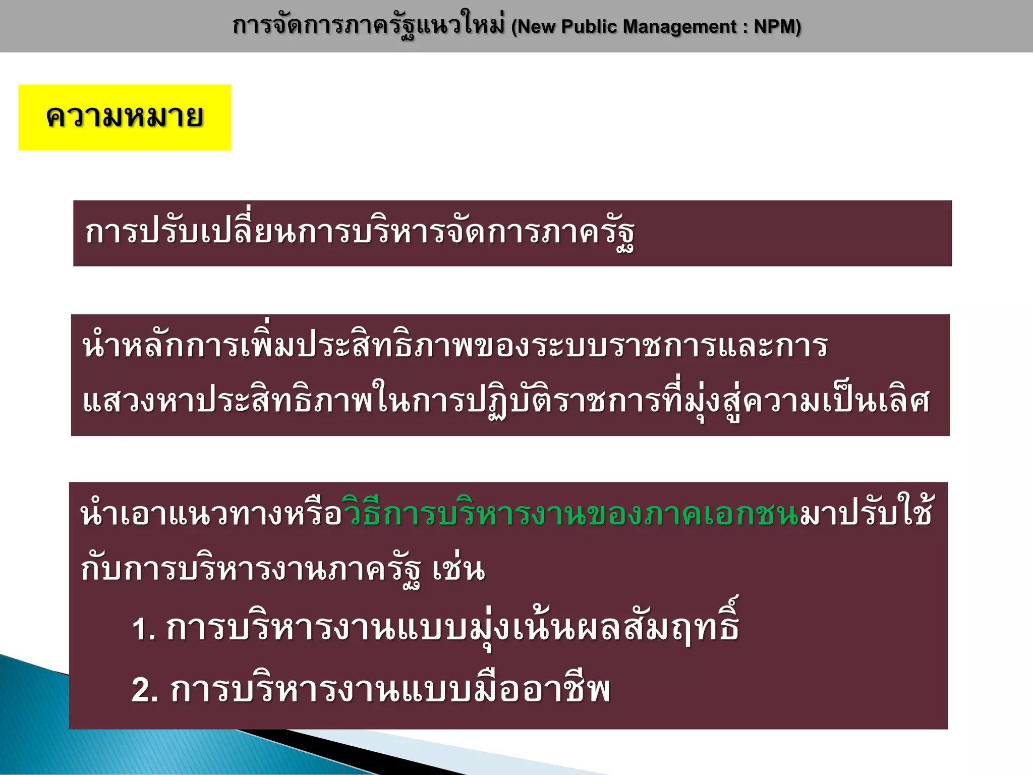 การจัดการภาครัฐแนวใหม่ (New Public Management : NPM)
ความหมาย
นาหลักการเพิ่มประสิทธิภาพของระบบราชการและการ
แสวงหาประสิทธิภาพในการปฏิบัติราชการที่มุ่งสู่ความเป็นเลิศ
การปรับเปลี่ยนการบริหารจัดการภาครัฐ
นาเอาแนวทางหรือวิธีการบริหารงานของภาคเอกชนมาปรับใช้
กับการบริหารงานภาครัฐ เช่น
1. การบริหารงานแบบมุ่งเน้นผลสัมฤทธิ์
2. การบริหารงานแบบมืออาชีพ
 