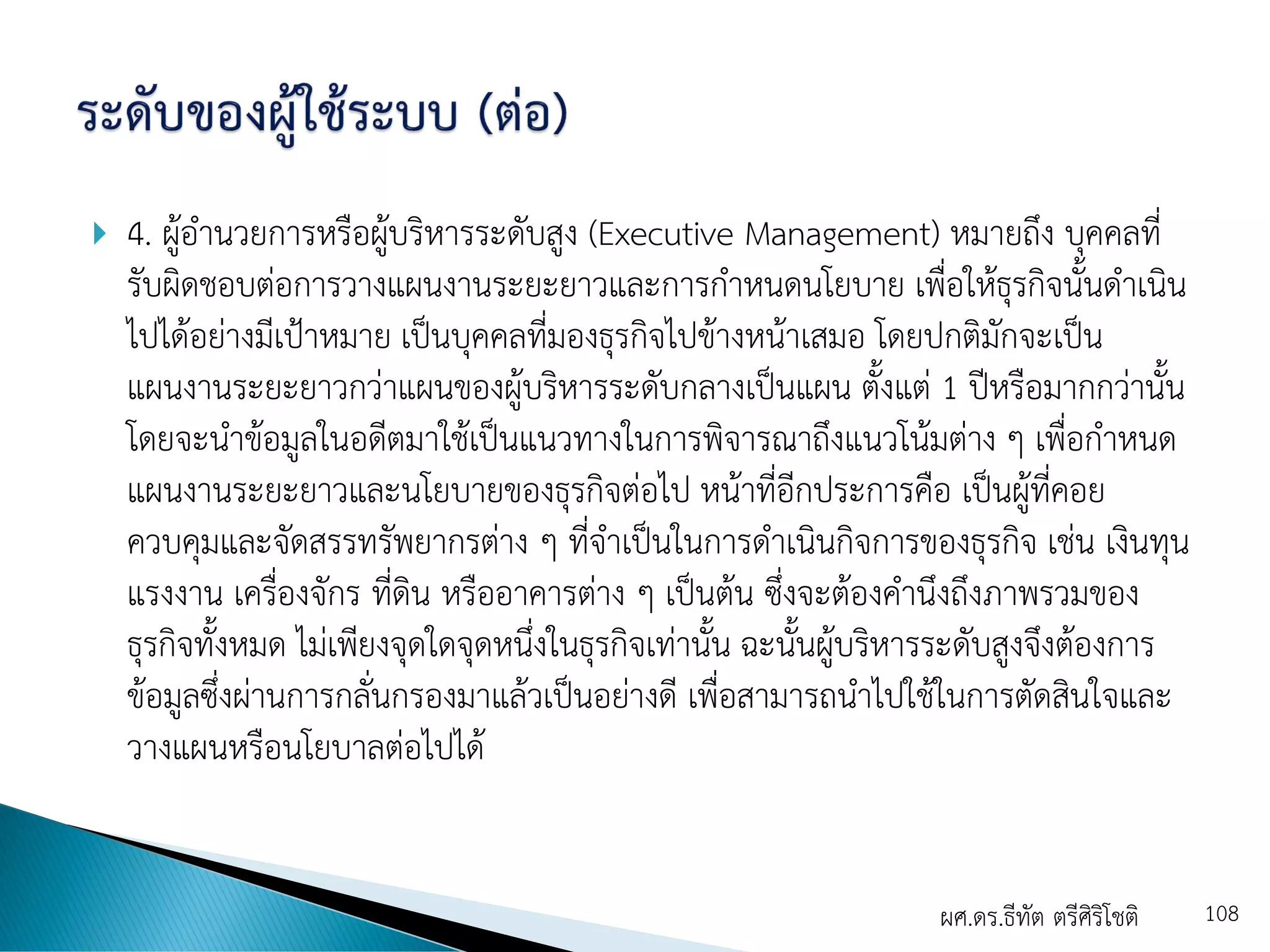  4. ผู้อานวยการหรือผู้บริหารระดับสูง (Executive Management) หมายถึง บุคคลที่
รับผิดชอบต่อการวางแผนงานระยะยาวและการกาหนดนโยบาย เพื่อให้ธุรกิจนั้นดาเนิน
ไปได้อย่างมีเป้าหมาย เป็นบุคคลที่มองธุรกิจไปข้างหน้าเสมอ โดยปกติมักจะเป็น
แผนงานระยะยาวกว่าแผนของผู้บริหารระดับกลางเป็นแผน ตั้งแต่ 1 ปีหรือมากกว่านั้น
โดยจะนาข้อมูลในอดีตมาใช้เป็นแนวทางในการพิจารณาถึงแนวโน้มต่าง ๆ เพื่อกาหนด
แผนงานระยะยาวและนโยบายของธุรกิจต่อไป หน้าที่อีกประการคือ เป็นผู้ที่คอย
ควบคุมและจัดสรรทรัพยากรต่าง ๆ ที่จาเป็นในการดาเนินกิจการของธุรกิจ เช่น เงินทุน
แรงงาน เครื่องจักร ที่ดิน หรืออาคารต่าง ๆ เป็นต้น ซึ่งจะต้องคานึงถึงภาพรวมของ
ธุรกิจทั้งหมด ไม่เพียงจุดใดจุดหนึ่งในธุรกิจเท่านั้น ฉะนั้นผู้บริหารระดับสูงจึงต้องการ
ข้อมูลซึ่งผ่านการกลั่นกรองมาแล้วเป็นอย่างดี เพื่อสามารถนาไปใช้ในการตัดสินใจและ
วางแผนหรือนโยบาลต่อไปได้
ผศ.ดร.ธีทัต ตรีศิริโชติ 108
 