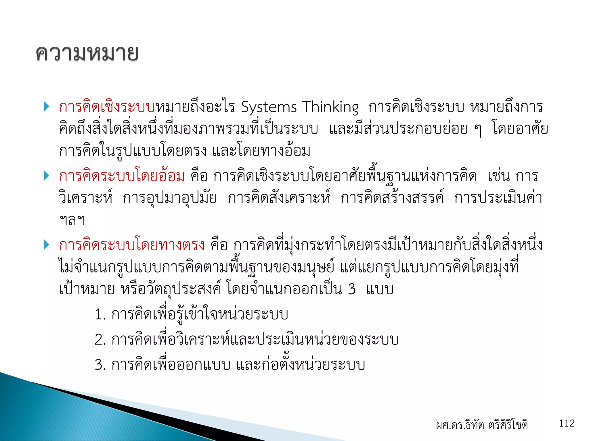  การคิดเชิงระบบหมายถึงอะไร Systems Thinking การคิดเชิงระบบ หมายถึงการ
คิดถึงสิ่งใดสิ่งหนึ่งที่มองภาพรวมที่เป็นระบบ และมีส่วนประกอบย่อย ๆ โดยอาศัย
การคิดในรูปแบบโดยตรง และโดยทางอ้อม
 การคิดระบบโดยอ้อม คือ การคิดเชิงระบบโดยอาศัยพื้นฐานแห่งการคิด เช่น การ
วิเคราะห์ การอุปมาอุปมัย การคิดสังเคราะห์ การคิดสร้างสรรค์ การประเมินค่า
ฯลฯ
 การคิดระบบโดยทางตรง คือ การคิดที่มุ่งกระทาโดยตรงมีเป้าหมายกับสิ่งใดสิ่งหนึ่ง
ไม่จาแนกรูปแบบการคิดตามพื้นฐานของมนุษย์ แต่แยกรูปแบบการคิดโดยมุ่งที่
เป้าหมาย หรือวัตถุประสงค์ โดยจาแนกออกเป็น 3 แบบ
1. การคิดเพื่อรู้เข้าใจหน่วยระบบ
2. การคิดเพื่อวิเคราะห์และประเมินหน่วยของระบบ
3. การคิดเพื่อออกแบบ และก่อตั้งหน่วยระบบ
ผศ.ดร.ธีทัต ตรีศิริโชติ 112
 