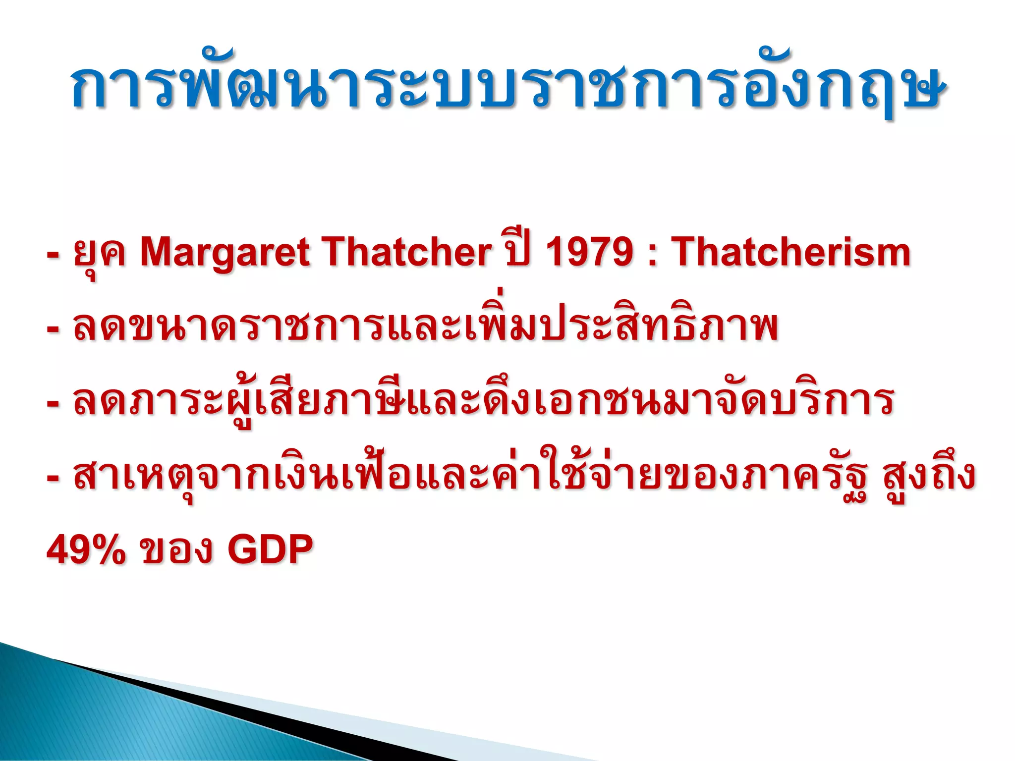 การพัฒนาระบบราชการอังกฤษ
- ยุค Margaret Thatcher ปี 1979 : Thatcherism
- ลดขนาดราชการและเพิ่มประสิทธิภาพ
- ลดภาระผู้เสียภาษีและดึงเอกชนมาจัดบริการ
- สาเหตุจากเงินเฟ้อและค่าใช้จ่ายของภาครัฐ สูงถึง
49% ของ GDP
 