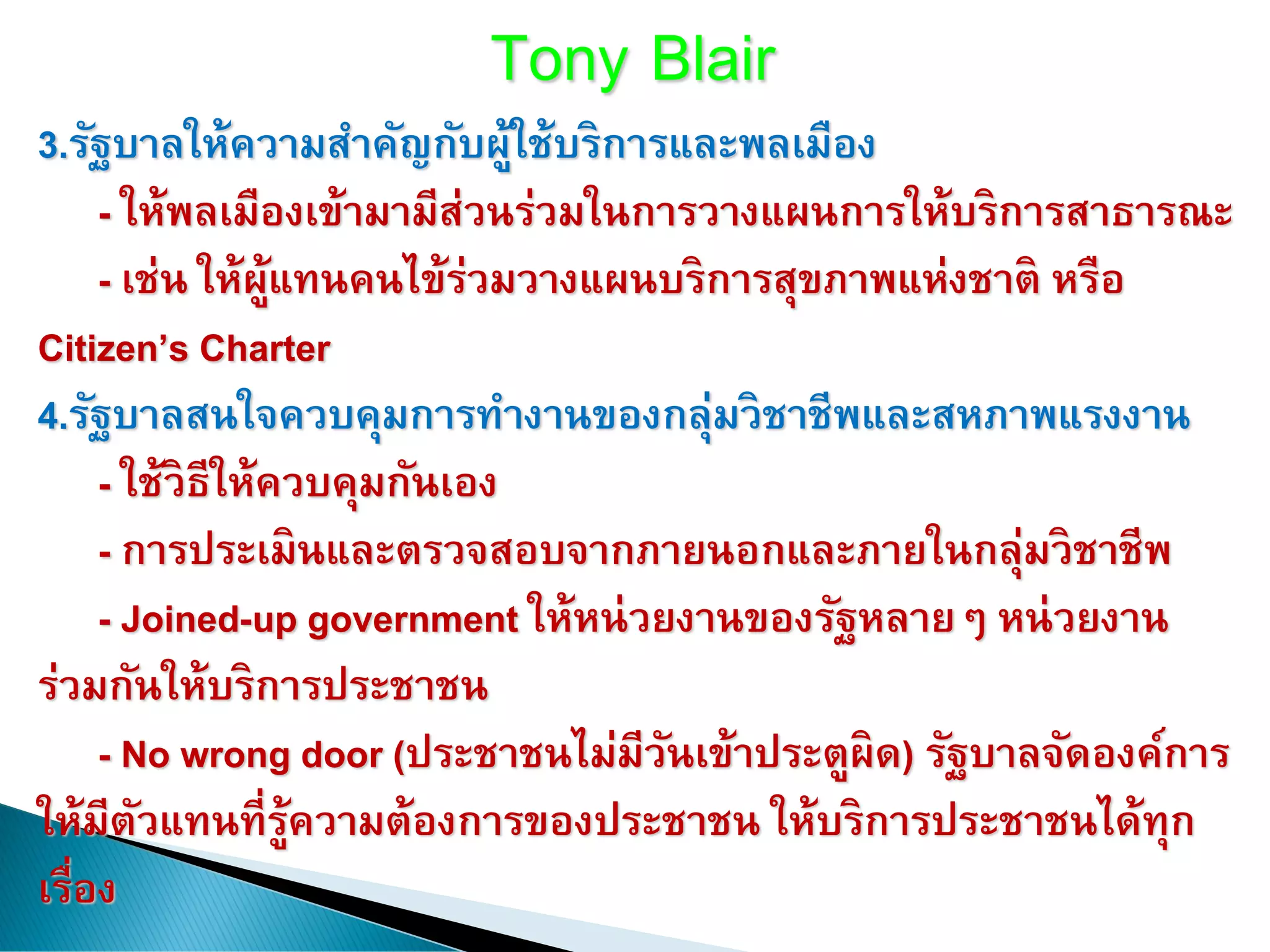 Tony Blair
3.รัฐบาลให้ความสาคัญกับผู้ใช้บริการและพลเมือง
- ให้พลเมืองเข้ามามีส่วนร่วมในการวางแผนการให้บริการสาธารณะ
- เช่น ให้ผู้แทนคนไข้ร่วมวางแผนบริการสุขภาพแห่งชาติ หรือ
Citizen’s Charter
4.รัฐบาลสนใจควบคุมการทางานของกลุ่มวิชาชีพและสหภาพแรงงาน
- ใช้วิธีให้ควบคุมกันเอง
- การประเมินและตรวจสอบจากภายนอกและภายในกลุ่มวิชาชีพ
- Joined-up government ให้หน่วยงานของรัฐหลายๆ หน่วยงาน
ร่วมกันให้บริการประชาชน
- No wrong door (ประชาชนไม่มีวันเข้าประตูผิด) รัฐบาลจัดองค์การ
ให้มีตัวแทนที่รู้ความต้องการของประชาชน ให้บริการประชาชนได้ทุก
เรื่อง
 