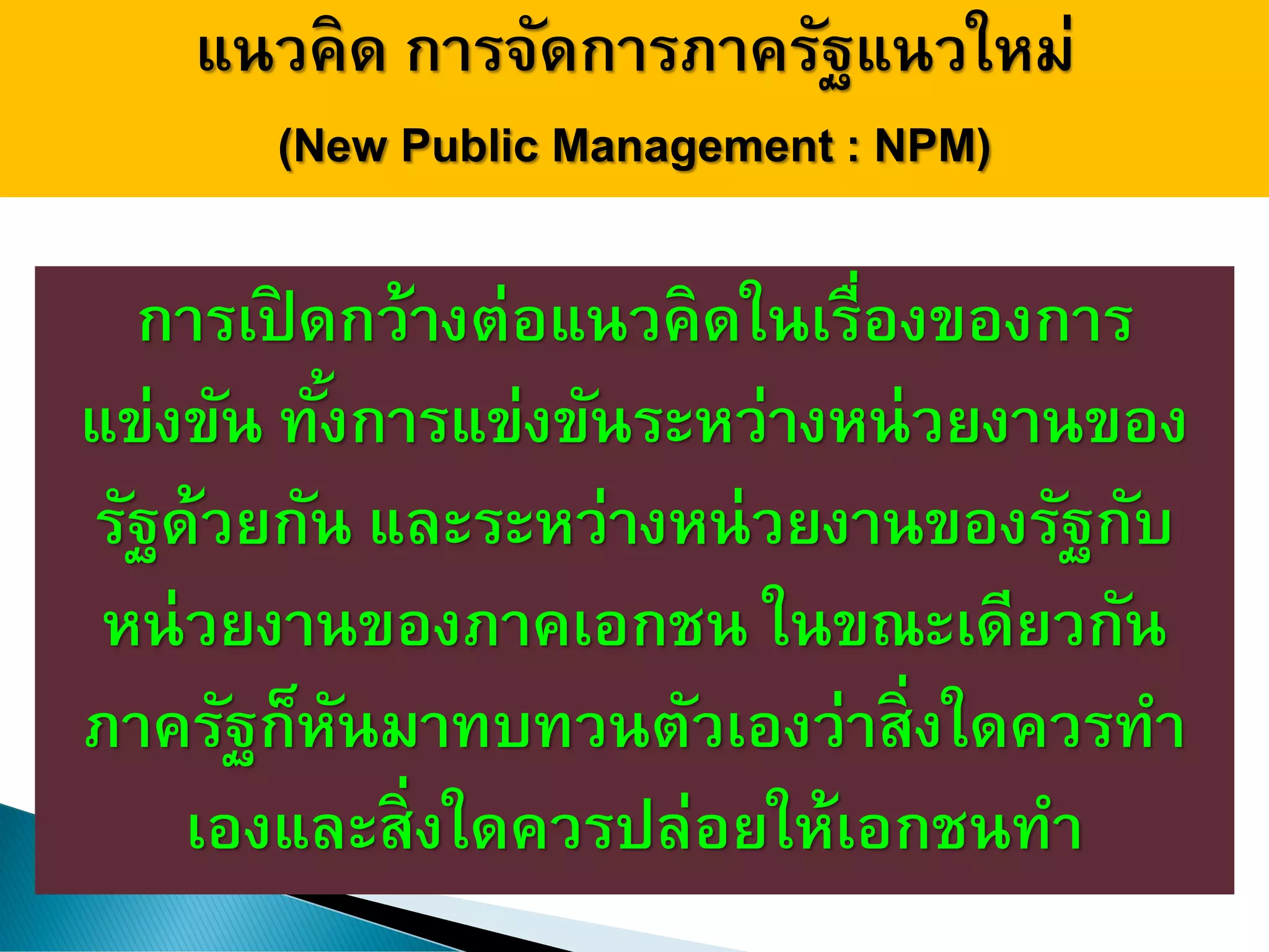แนวคิด การจัดการภาครัฐแนวใหม่
(New Public Management : NPM)
การเปิ ดกว้างต่อแนวคิดในเรื่องของการ
แข่งขัน ทั้งการแข่งขันระหว่างหน่วยงานของ
รัฐด้วยกัน และระหว่างหน่วยงานของรัฐกับ
หน่วยงานของภาคเอกชน ในขณะเดียวกัน
ภาครัฐก็หันมาทบทวนตัวเองว่าสิ่งใดควรทา
เองและสิ่งใดควรปล่อยให้เอกชนทา
 