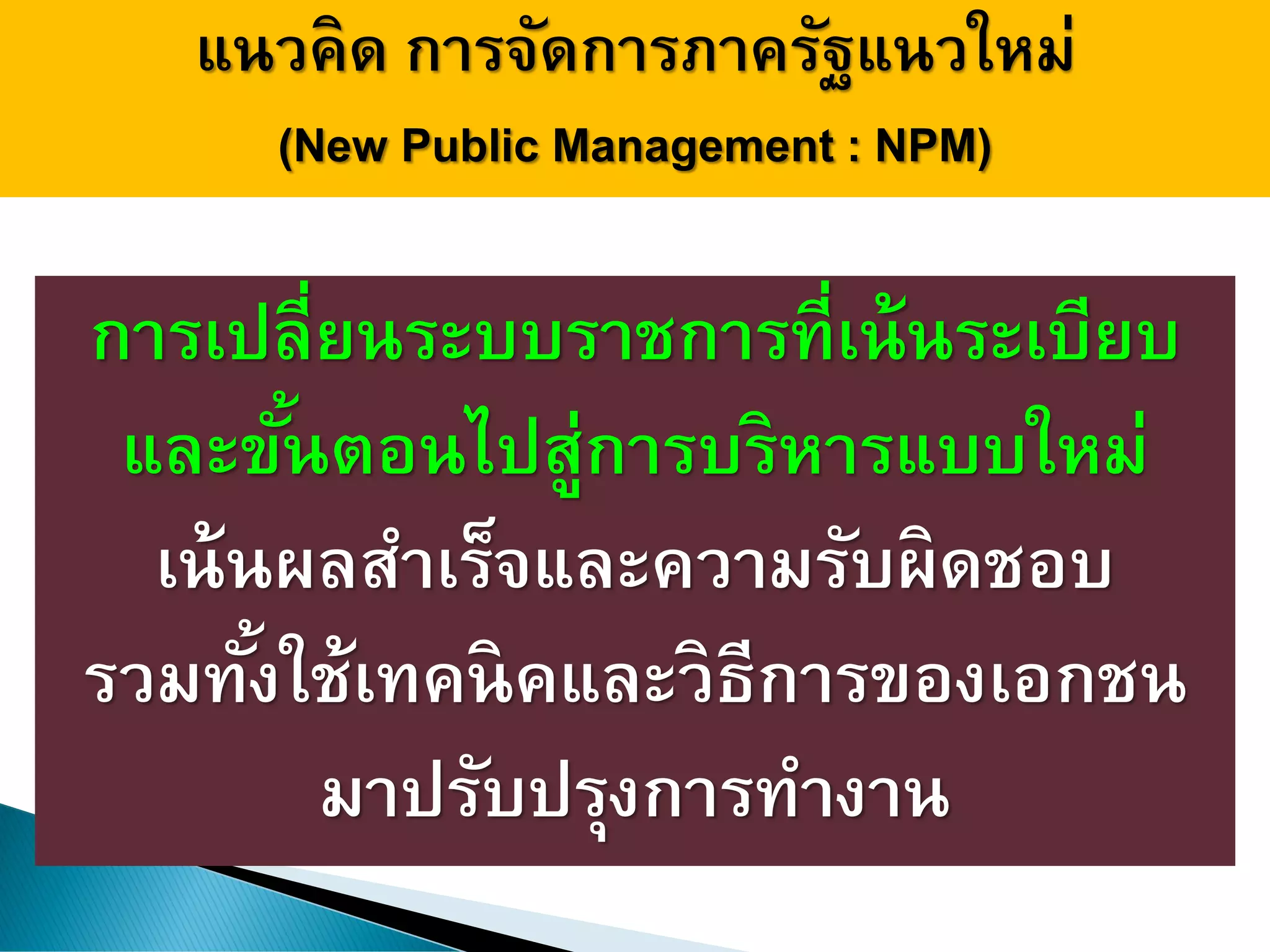 แนวคิด การจัดการภาครัฐแนวใหม่
(New Public Management : NPM)
การเปลี่ยนระบบราชการที่เน้นระเบียบ
และขั้นตอนไปสู่การบริหารแบบใหม่
เน้นผลสาเร็จและความรับผิดชอบ
รวมทั้งใช้เทคนิคและวิธีการของเอกชน
มาปรับปรุงการทางาน
 