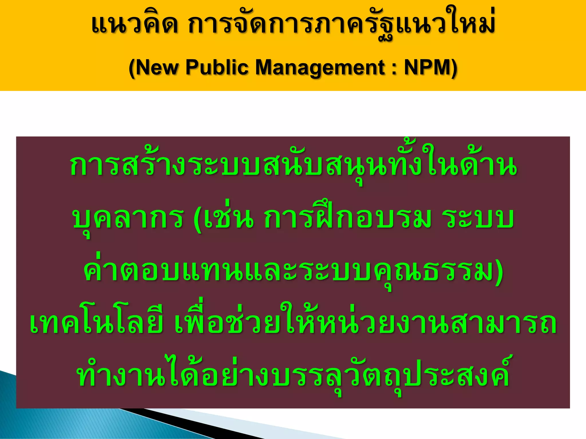 แนวคิด การจัดการภาครัฐแนวใหม่
(New Public Management : NPM)
การสร้างระบบสนับสนุนทั้งในด้าน
บุคลากร (เช่น การฝึกอบรม ระบบ
ค่าตอบแทนและระบบคุณธรรม)
เทคโนโลยี เพื่อช่วยให้หน่วยงานสามารถ
ทางานได้อย่างบรรลุวัตถุประสงค์
 
