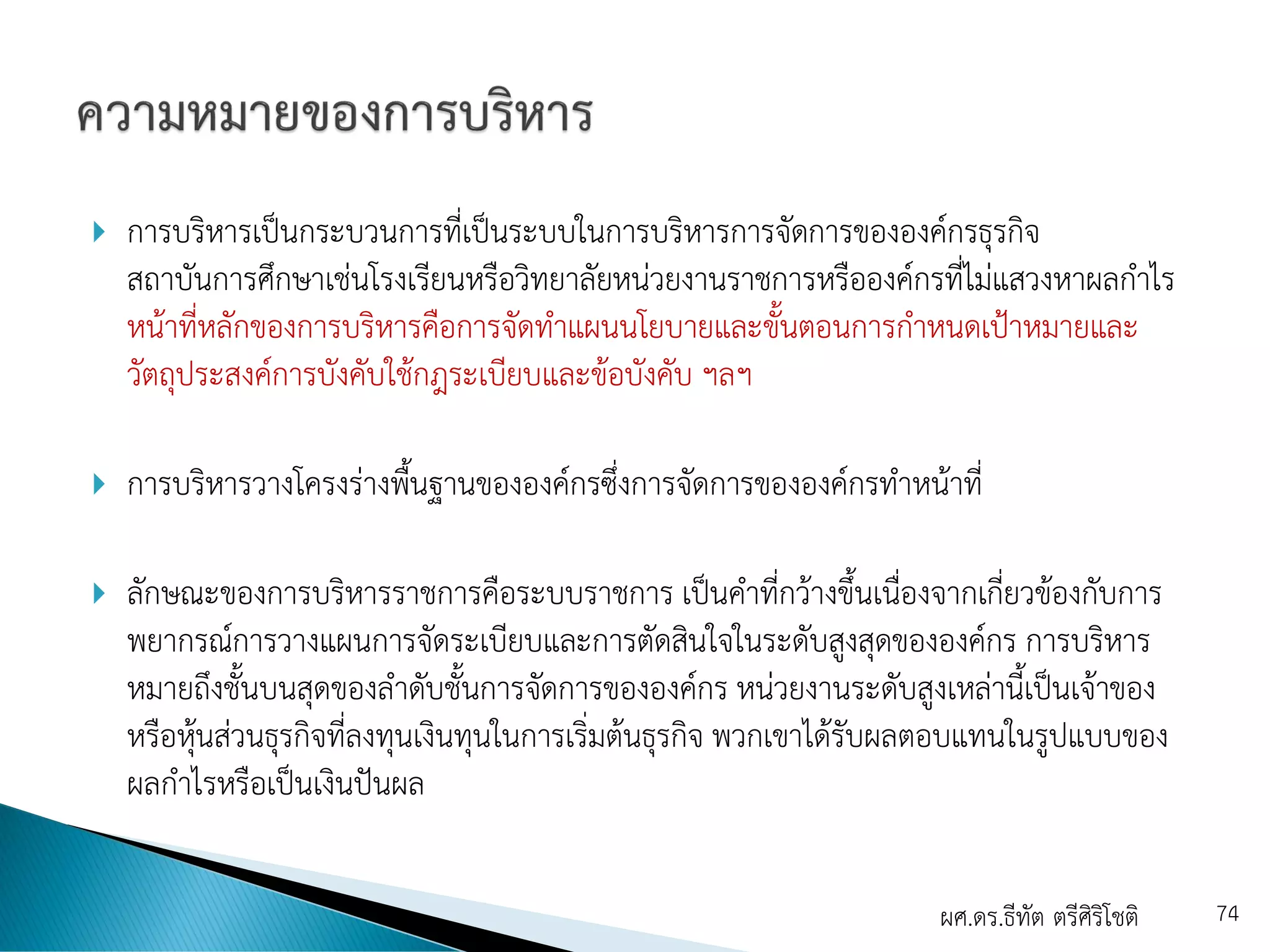  การบริหารเป็นกระบวนการที่เป็นระบบในการบริหารการจัดการขององค์กรธุรกิจ
สถาบันการศึกษาเช่นโรงเรียนหรือวิทยาลัยหน่วยงานราชการหรือองค์กรที่ไม่แสวงหาผลกาไร
หน้าที่หลักของการบริหารคือการจัดทาแผนนโยบายและขั้นตอนการกาหนดเป้าหมายและ
วัตถุประสงค์การบังคับใช้กฎระเบียบและข้อบังคับ ฯลฯ
 การบริหารวางโครงร่างพื้นฐานขององค์กรซึ่งการจัดการขององค์กรทาหน้าที่
 ลักษณะของการบริหารราชการคือระบบราชการ เป็นคาที่กว้างขึ้นเนื่องจากเกี่ยวข้องกับการ
พยากรณ์การวางแผนการจัดระเบียบและการตัดสินใจในระดับสูงสุดขององค์กร การบริหาร
หมายถึงชั้นบนสุดของลาดับชั้นการจัดการขององค์กร หน่วยงานระดับสูงเหล่านี้เป็นเจ้าของ
หรือหุ้นส่วนธุรกิจที่ลงทุนเงินทุนในการเริ่มต้นธุรกิจ พวกเขาได้รับผลตอบแทนในรูปแบบของ
ผลกาไรหรือเป็นเงินปันผล
ผศ.ดร.ธีทัต ตรีศิริโชติ 74
 