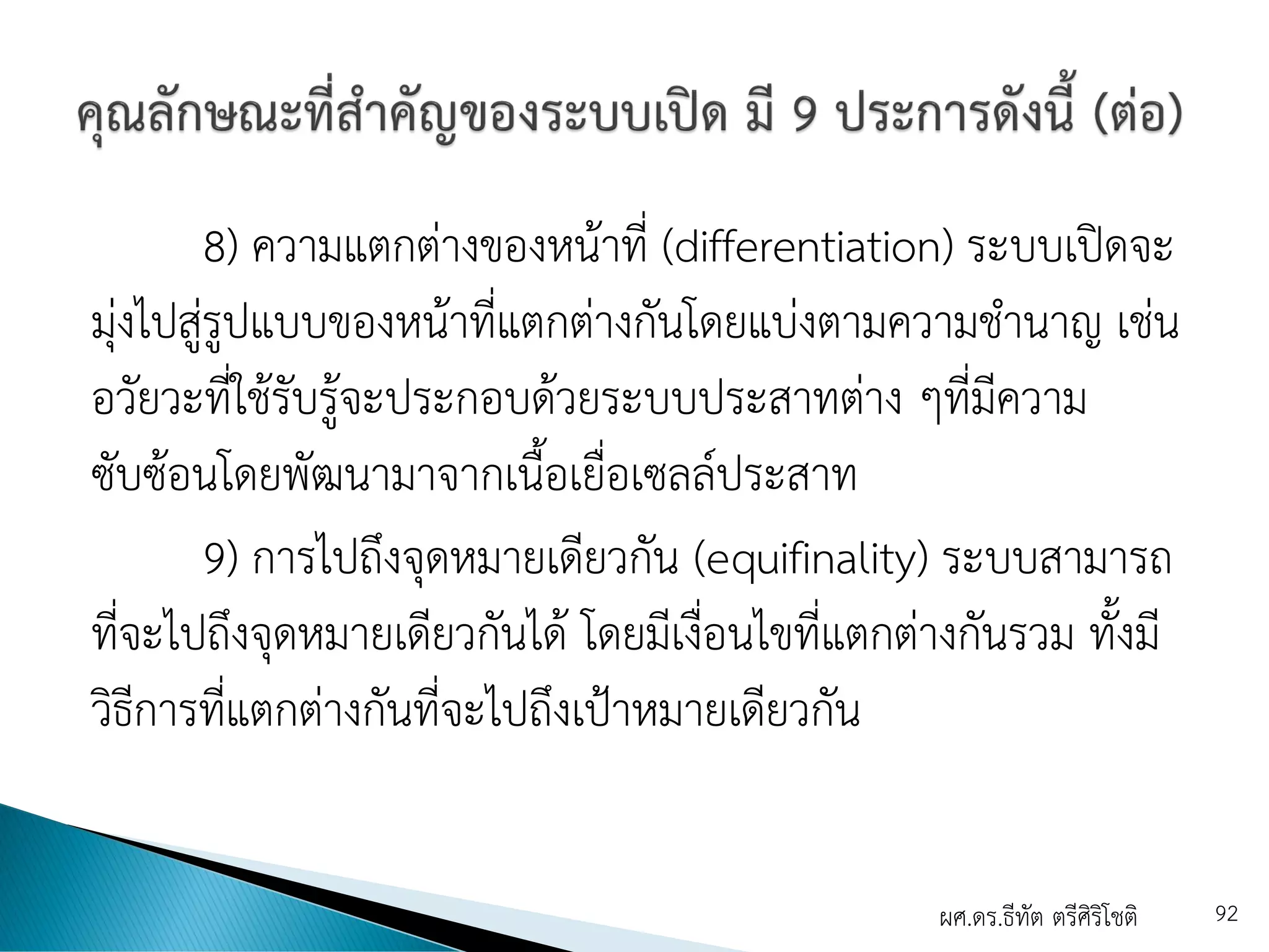 8) ความแตกต่างของหน้าที่ (differentiation) ระบบเปิดจะ
มุ่งไปสู่รูปแบบของหน้าที่แตกต่างกันโดยแบ่งตามความชานาญ เช่น
อวัยวะที่ใช้รับรู้จะประกอบด้วยระบบประสาทต่าง ๆที่มีความ
ซับซ้อนโดยพัฒนามาจากเนื้อเยื่อเซลล์ประสาท
9) การไปถึงจุดหมายเดียวกัน (equifinality) ระบบสามารถ
ที่จะไปถึงจุดหมายเดียวกันได้ โดยมีเงื่อนไขที่แตกต่างกันรวม ทั้งมี
วิธีการที่แตกต่างกันที่จะไปถึงเป้าหมายเดียวกัน
ผศ.ดร.ธีทัต ตรีศิริโชติ 92
 