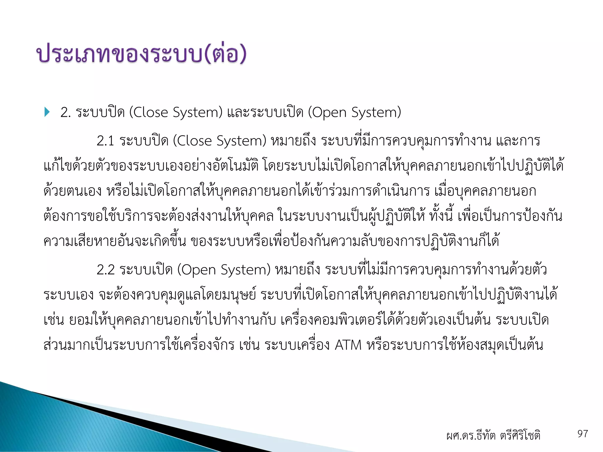  2. ระบบปิด (Close System) และระบบเปิด (Open System)
2.1 ระบบปิด (Close System) หมายถึง ระบบที่มีการควบคุมการทางาน และการ
แก้ไขด้วยตัวของระบบเองอย่างอัตโนมัติ โดยระบบไม่เปิดโอกาสให้บุคคลภายนอกเข้าไปปฏิบัติได้
ด้วยตนเอง หรือไม่เปิดโอกาสให้บุคคลภายนอกได้เข้าร่วมการดาเนินการ เมื่อบุคคลภายนอก
ต้องการขอใช้บริการจะต้องส่งงานให้บุคคล ในระบบงานเป็นผู้ปฏิบัติให้ ทั้งนี้ เพื่อเป็นการป้องกัน
ความเสียหายอันจะเกิดขึ้น ของระบบหรือเพื่อป้องกันความลับของการปฏิบัติงานก็ได้
2.2 ระบบเปิด (Open System) หมายถึง ระบบที่ไม่มีการควบคุมการทางานด้วยตัว
ระบบเอง จะต้องควบคุมดูแลโดยมนุษย์ ระบบที่เปิดโอกาสให้บุคคลภายนอกเข้าไปปฏิบัติงานได้
เช่น ยอมให้บุคคลภายนอกเข้าไปทางานกับ เครื่องคอมพิวเตอร์ได้ด้วยตัวเองเป็นต้น ระบบเปิด
ส่วนมากเป็นระบบการใช้เครื่องจักร เช่น ระบบเครื่อง ATM หรือระบบการใช้ห้องสมุดเป็นต้น
ผศ.ดร.ธีทัต ตรีศิริโชติ 97
 