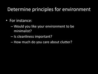 Determine principles for environment
• For instance:
  – Would you like your environment to be
    minimalist?
  – Is cleanliness important?
  – How much do you care about clutter?
 