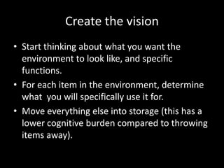 Create the vision
• Start thinking about what you want the
  environment to look like, and specific
  functions.
• For each item in the environment, determine
  what you will specifically use it for.
• Move everything else into storage (this has a
  lower cognitive burden compared to throwing
  items away).
 