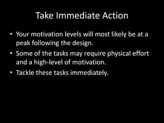 Take Immediate Action
• Your motivation levels will most likely be at a
  peak following the design.
• Some of the tasks may require physical effort
  and a high-level of motivation.
• Tackle these tasks immediately.
 