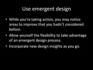Use emergent design
• While you’re taking action, you may notice
  areas to improve that you hadn’t considered
  before.
• Allow yourself the flexibility to take advantage
  of an emergent design process.
• Incorporate new design insights as you go.
 