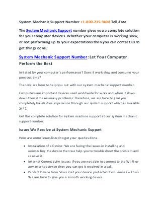 System Mechanic Support Number +1-800-215-9408 Toll-Free
The System Mechanic Support number gives you a complete solution
for your computer devices. Whether your computer is working slow,
or not performing up to your expectations then you can contact us to
get things done.
System Mechanic Support Number: Let Your Computer
Perform the Best
Irritated by your computer’s performance? Does it work slow and consume your
precious time?
Then we are here to help you out with our system mechanic support number.
Computers are important devices used worldwide for work and when it slows
down then it makes many problems. Therefore, we are here to give you
completely hassle-free experience through our system support which is available
24*7.
Get the complete solution for system machine support at our system mechanic
support number.
Issues We Resolve at System Mechanic Support
Here are some issues listed to get your queries done.
• Installation of a Device: We are facing the issues in installing and
uninstalling the device then we help you to troubleshoot the problem and
resolve it.
• Internet Connectivity Issues: If you are not able to connect to the Wi-Fi or
any internet device then you can get it resolved in a call.
• Protect Device from Virus: Get your device protected from viruses with us.
We are here to give you a smooth working device.
 
