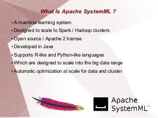 What Is Apache SystemML ?
● A machine learning system
● Designed to scale to Spark / Hadoop clusters
● Open source / Apache 2 license
● Developed in Java
● Supports R-like and Python-like languages
● Which are designed to scale into the big data range
● Automatic optimization at scale for data and cluster
 