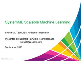 © 2015 IBM Corporation
SystemML Scalable Machine Learning
SystemML Team, IBM Almaden – Research
Presented by: Berthold Reinwald, Technical Lead
reinwald@us.ibm.com
September, 2015
 