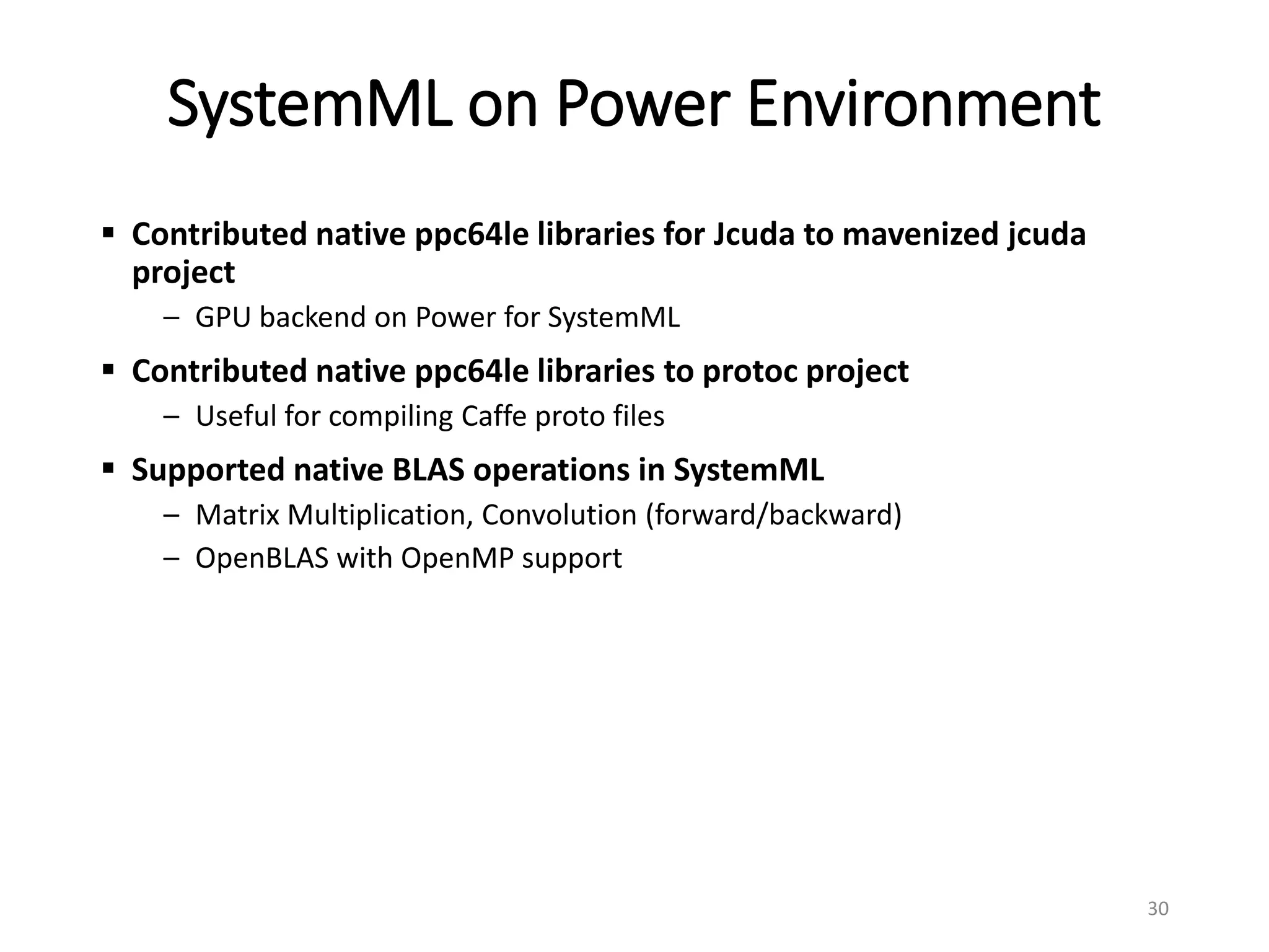 SystemML on Power Environment
 Contributed native ppc64le libraries for Jcuda to mavenized jcuda
project
– GPU backend on Power for SystemML
 Contributed native ppc64le libraries to protoc project
– Useful for compiling Caffe proto files
 Supported native BLAS operations in SystemML
– Matrix Multiplication, Convolution (forward/backward)
– OpenBLAS with OpenMP support
30
 