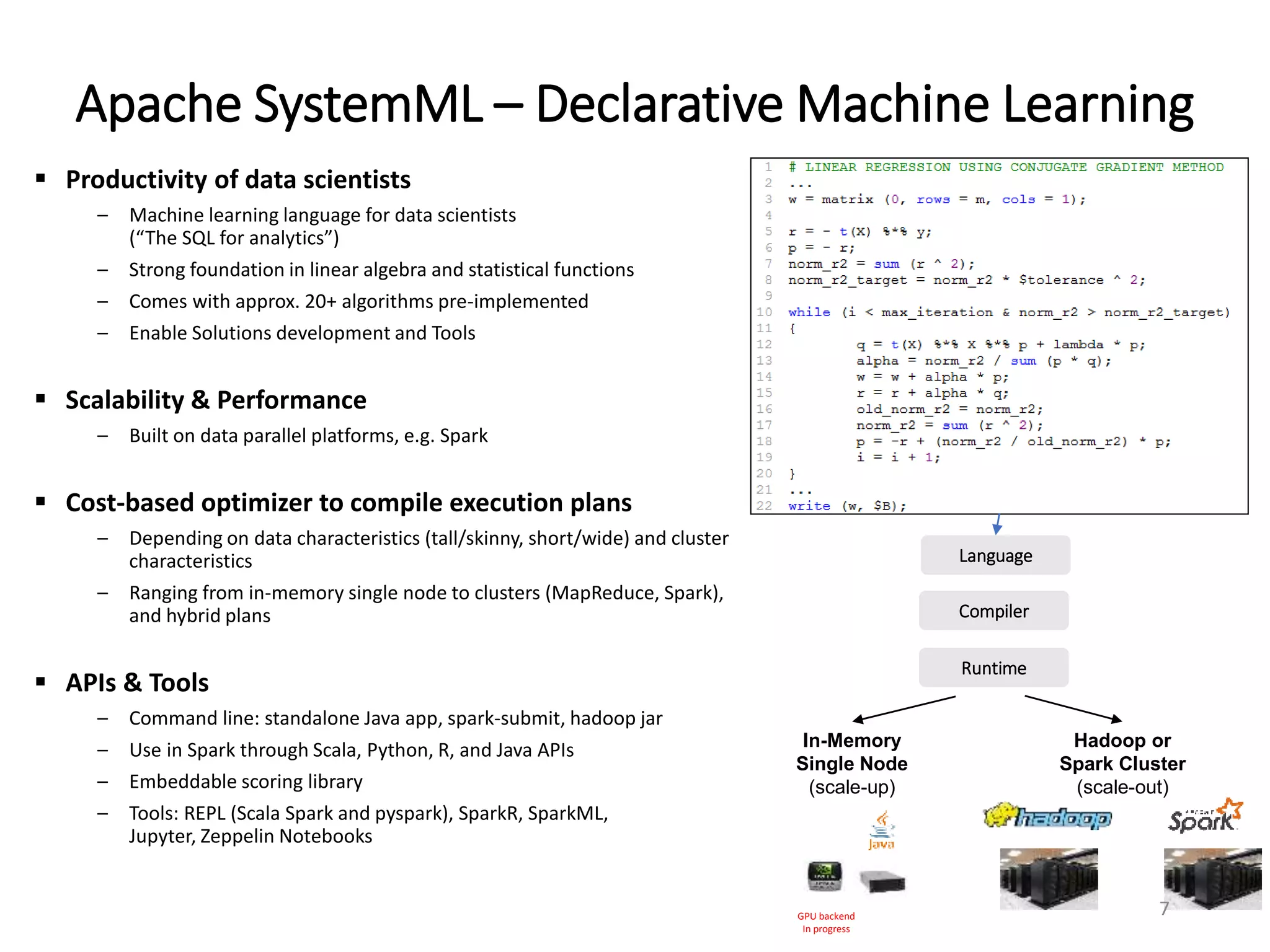 Apache SystemML – Declarative Machine Learning
 Productivity of data scientists
– Machine learning language for data scientists
(“The SQL for analytics”)
– Strong foundation in linear algebra and statistical functions
– Comes with approx. 20+ algorithms pre-implemented
– Enable Solutions development and Tools
 Scalability & Performance
– Built on data parallel platforms, e.g. Spark
 Cost-based optimizer to compile execution plans
– Depending on data characteristics (tall/skinny, short/wide) and cluster
characteristics
– Ranging from in-memory single node to clusters (MapReduce, Spark),
and hybrid plans
 APIs & Tools
– Command line: standalone Java app, spark-submit, hadoop jar
– Use in Spark through Scala, Python, R, and Java APIs
– Embeddable scoring library
– Tools: REPL (Scala Spark and pyspark), SparkR, SparkML,
Jupyter, Zeppelin Notebooks
Hadoop or
Spark Cluster
(scale-out)
In-Memory
Single Node
(scale-up)
Runtime
Compiler
Language
GPU backend
In progress
7
 