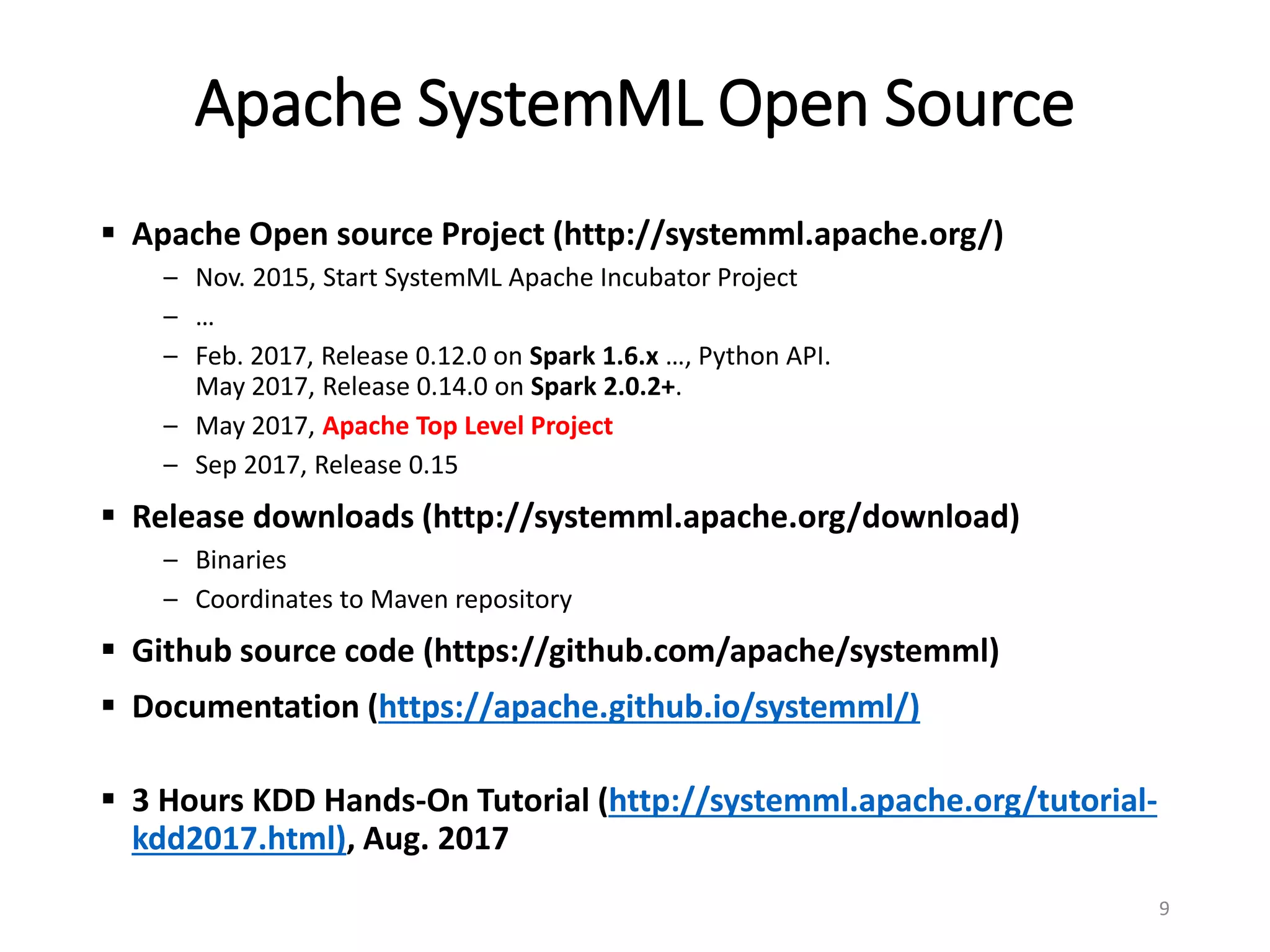 Apache SystemML Open Source
 Apache Open source Project (http://systemml.apache.org/)
– Nov. 2015, Start SystemML Apache Incubator Project
– …
– Feb. 2017, Release 0.12.0 on Spark 1.6.x …, Python API.
May 2017, Release 0.14.0 on Spark 2.0.2+.
– May 2017, Apache Top Level Project
– Sep 2017, Release 0.15
 Release downloads (http://systemml.apache.org/download)
– Binaries
– Coordinates to Maven repository
 Github source code (https://github.com/apache/systemml)
 Documentation (https://apache.github.io/systemml/)
 3 Hours KDD Hands-On Tutorial (http://systemml.apache.org/tutorial-
kdd2017.html), Aug. 2017
9
 