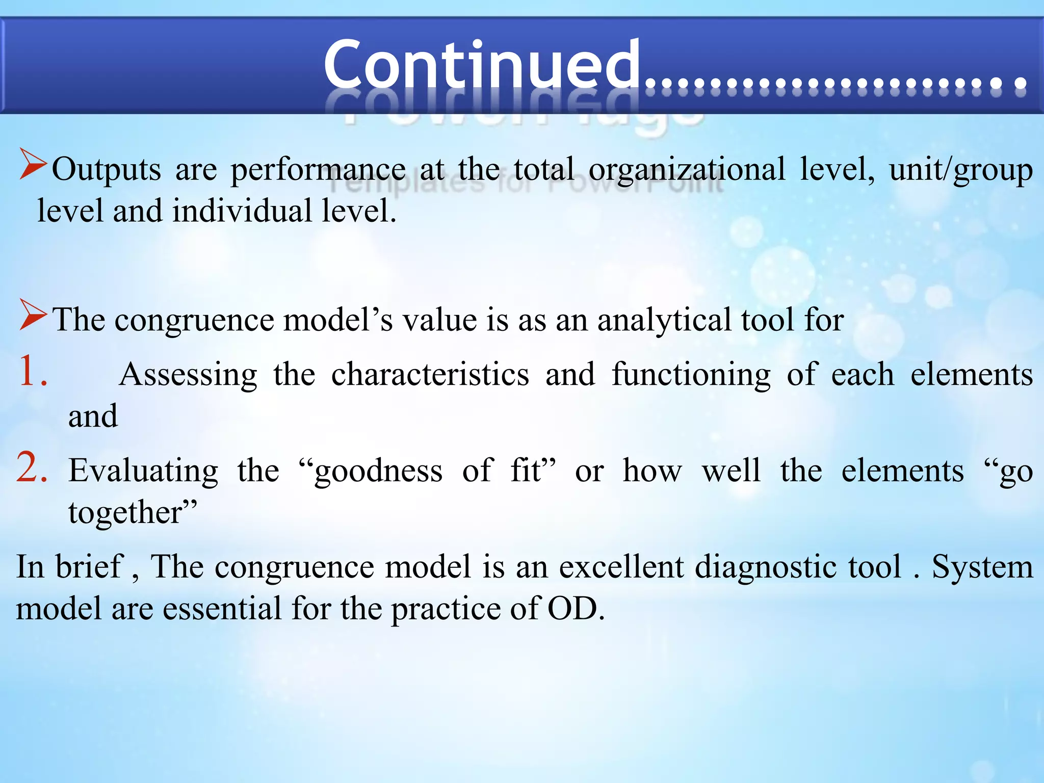 Continued………………….. 
Outputs are performance at the total organizational level, unit/group 
level and individual level. 
The congruence model’s value is as an analytical tool for 
1. Assessing the characteristics and functioning of each elements 
and 
2. Evaluating the “goodness of fit” or how well the elements “go 
together” 
In brief , The congruence model is an excellent diagnostic tool . System 
model are essential for the practice of OD. 
 