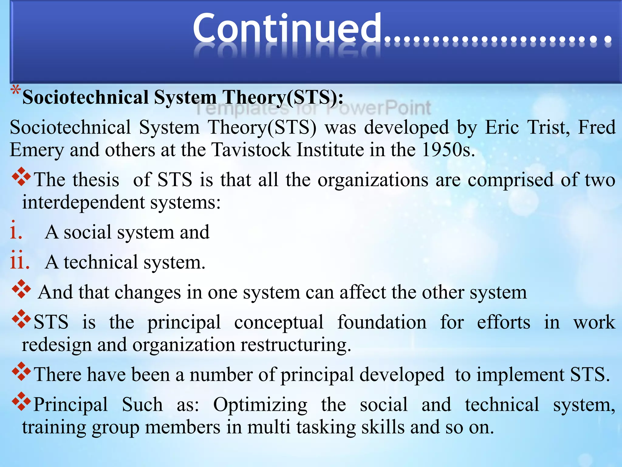 Continued………………….. 
*Sociotechnical System Theory(STS): 
Sociotechnical System Theory(STS) was developed by Eric Trist, Fred 
Emery and others at the Tavistock Institute in the 1950s. 
The thesis of STS is that all the organizations are comprised of two 
interdependent systems: 
i. A social system and 
ii. A technical system. 
 And that changes in one system can affect the other system 
STS is the principal conceptual foundation for efforts in work 
redesign and organization restructuring. 
There have been a number of principal developed to implement STS. 
Principal Such as: Optimizing the social and technical system, 
training group members in multi tasking skills and so on. 
 
