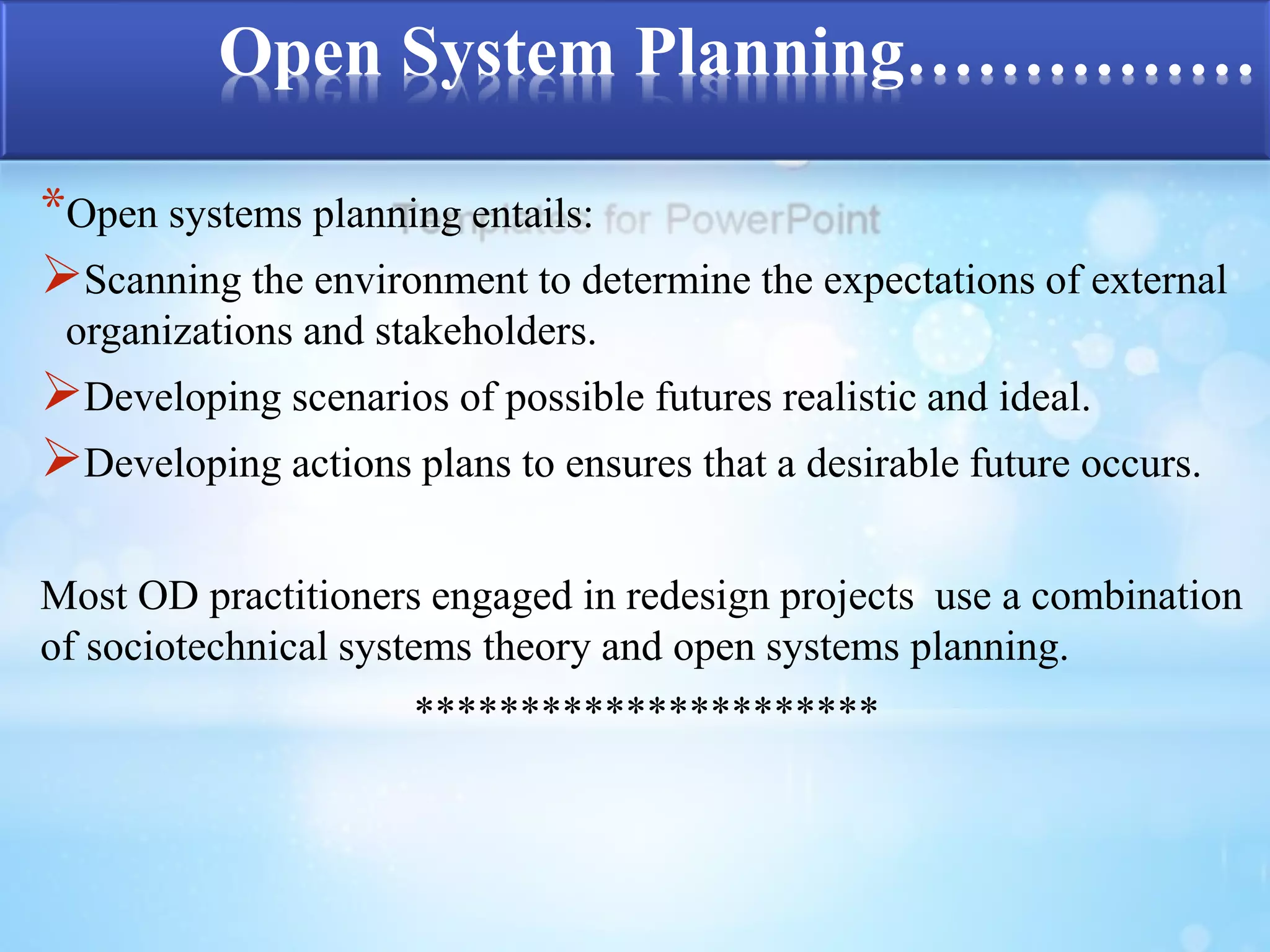 Open System Planning…………… 
*Open systems planning entails: 
Scanning the environment to determine the expectations of external 
organizations and stakeholders. 
Developing scenarios of possible futures realistic and ideal. 
Developing actions plans to ensures that a desirable future occurs. 
Most OD practitioners engaged in redesign projects use a combination 
of sociotechnical systems theory and open systems planning. 
********************** 
