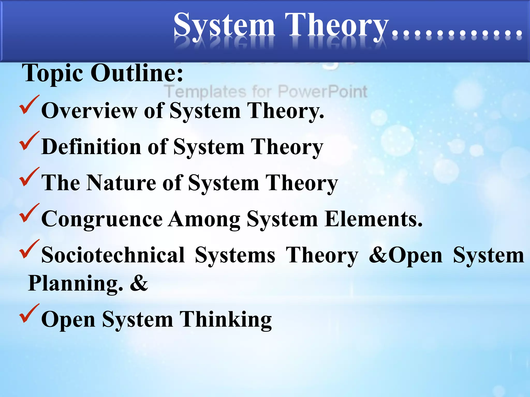 System Theory………… 
Topic Outline: 
Overview of System Theory. 
Definition of System Theory 
The Nature of System Theory 
Congruence Among System Elements. 
Sociotechnical Systems Theory &Open System 
Planning. & 
Open System Thinking 
 