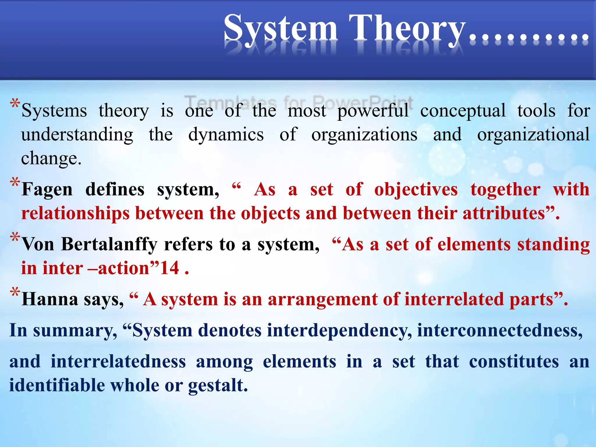 System Theory………. 
*Systems theory is one of the most powerful conceptual tools for 
understanding the dynamics of organizations and organizational 
change. 
*Fagen defines system, “ As a set of objectives together with 
relationships between the objects and between their attributes”. 
*Von Bertalanffy refers to a system, “As a set of elements standing 
in inter –action”14 . 
*Hanna says, “ A system is an arrangement of interrelated parts”. 
In summary, “System denotes interdependency, interconnectedness, 
and interrelatedness among elements in a set that constitutes an 
identifiable whole or gestalt. 
 