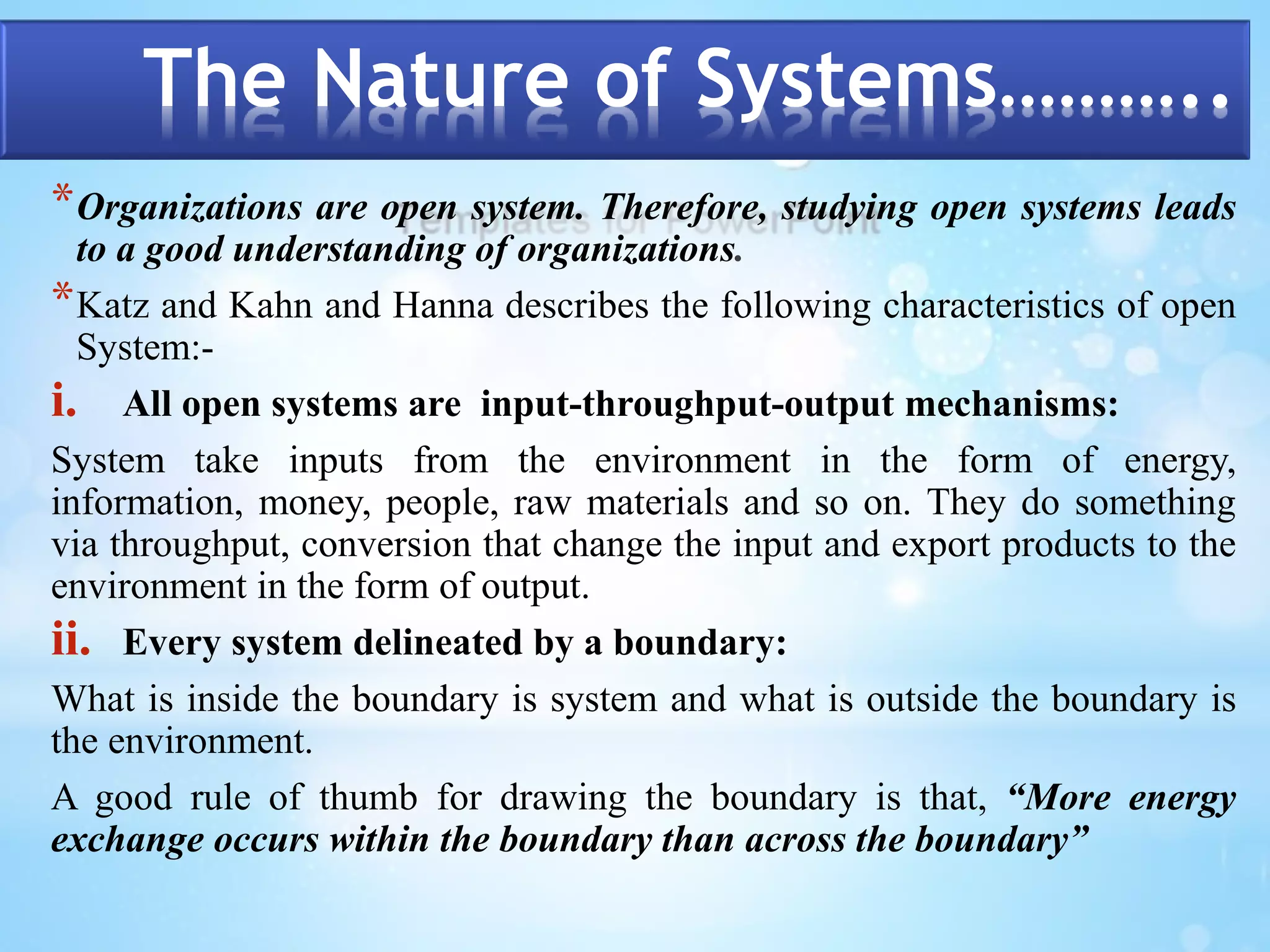 The Nature of Systems……….. 
*Organizations are open system. Therefore, studying open systems leads 
to a good understanding of organizations. 
*Katz and Kahn and Hanna describes the following characteristics of open 
System:- 
i. All open systems are input-throughput-output mechanisms: 
System take inputs from the environment in the form of energy, 
information, money, people, raw materials and so on. They do something 
via throughput, conversion that change the input and export products to the 
environment in the form of output. 
ii. Every system delineated by a boundary: 
What is inside the boundary is system and what is outside the boundary is 
the environment. 
A good rule of thumb for drawing the boundary is that, “More energy 
exchange occurs within the boundary than across the boundary” 
 