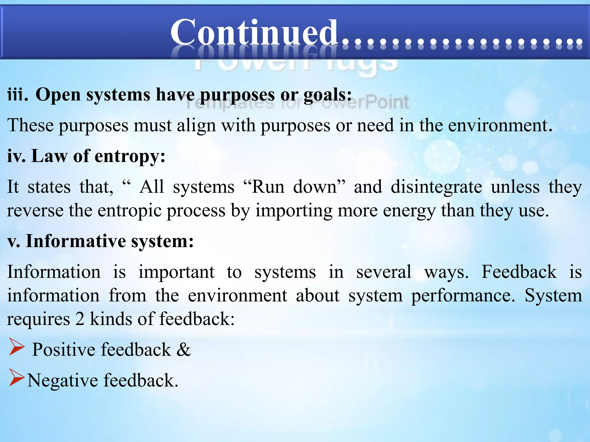 Continued……………….. 
iii. Open systems have purposes or goals: 
These purposes must align with purposes or need in the environment. 
iv. Law of entropy: 
It states that, “ All systems “Run down” and disintegrate unless they 
reverse the entropic process by importing more energy than they use. 
v. Informative system: 
Information is important to systems in several ways. Feedback is 
information from the environment about system performance. System 
requires 2 kinds of feedback: 
 Positive feedback & 
Negative feedback. 
 
