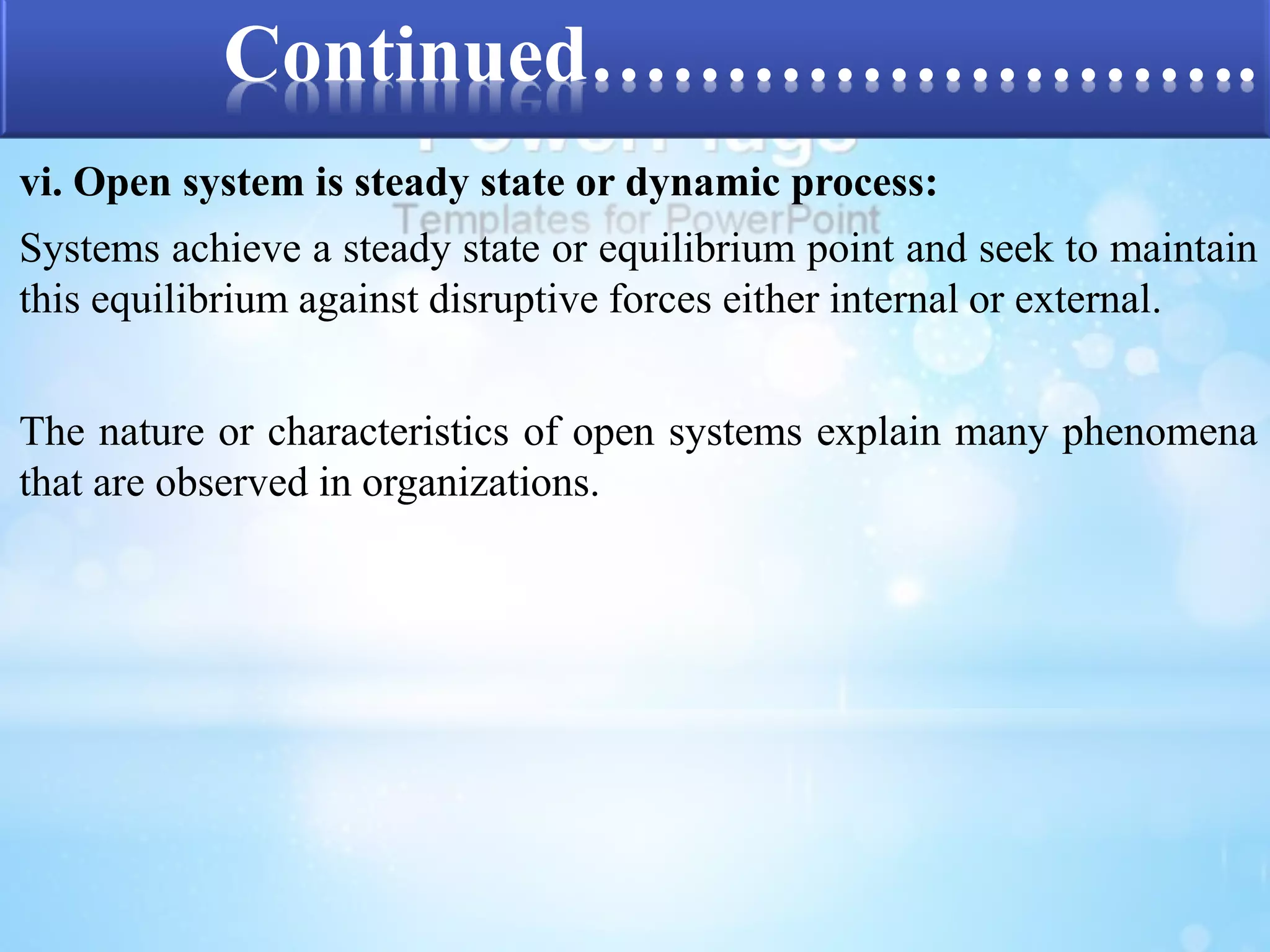Continued……………………. 
vi. Open system is steady state or dynamic process: 
Systems achieve a steady state or equilibrium point and seek to maintain 
this equilibrium against disruptive forces either internal or external. 
The nature or characteristics of open systems explain many phenomena 
that are observed in organizations. 
 