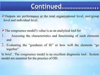 Continued………………….. 
Outputs are performance at the total organizational level, unit/group 
level and individual level. 
The congruence model’s value is as an analytical tool for 
1. Assessing the characteristics and functioning of each elements 
and 
2. Evaluating the “goodness of fit” or how well the elements “go 
together” 
In brief , The congruence model is an excellent diagnostic tool . System 
model are essential for the practice of OD. 
 