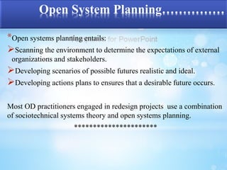 Open System Planning…………… 
*Open systems planning entails: 
Scanning the environment to determine the expectations of external 
organizations and stakeholders. 
Developing scenarios of possible futures realistic and ideal. 
Developing actions plans to ensures that a desirable future occurs. 
Most OD practitioners engaged in redesign projects use a combination 
of sociotechnical systems theory and open systems planning. 
********************** 
