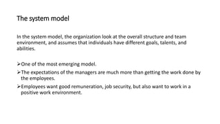 The system model
In the system model, the organization look at the overall structure and team
environment, and assumes that individuals have different goals, talents, and
abilities.
One of the most emerging model.
The expectations of the managers are much more than getting the work done by
the employees.
Employees want good remuneration, job security, but also want to work in a
positive work environment.
 