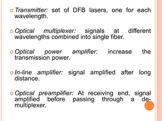  Transmitter: set of DFB lasers, one for each
wavelength.
 Optical multiplexer: signals at different
wavelengths combined into single fiber.
 Optical power amplifier: increase the
transmission power.
 In-line amplifier: signal amplified after long
distance.
 Optical preamplifier: At receiving end, signal
amplified before passing through a de-
multiplexer.
 