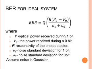BER FOR IDEAL SYSTEM
𝐵𝐸𝑅 = 𝑄
𝑅 𝑃1 − 𝑃0
𝜎1 + 𝜎0
where
o 𝑃1-optical power received during 1 bit.
o 𝑃0- the power received during a 0 bit.
o R-responsivity of the photodetector.
o 𝜎1-noise standard deviation for 1 bit.
o 𝜎0- noise standard deviation for 0bit.
Assume noise is Gaussian,
 