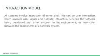 SOFTWARE ENGINEERING
SOFTWARE ENGINEERING
INTERACTION MODEL
All systems involve interaction of some kind. This can be user interaction,
which involves user inputs and outputs; interaction between the software
being developed and other systems in its environment; or interaction
between the components of a software system.
 