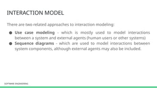 SOFTWARE ENGINEERING
SOFTWARE ENGINEERING
INTERACTION MODEL
There are two related approaches to interaction modeling:
● Use case modeling - which is mostly used to model interactions
between a system and external agents (human users or other systems)
● Sequence diagrams - which are used to model interactions between
system components, although external agents may also be included.
 
